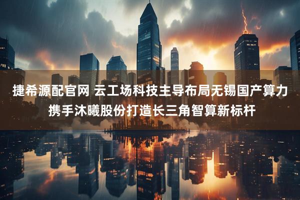 捷希源配官网 云工场科技主导布局无锡国产算力 携手沐曦股份打造长三角智算新标杆