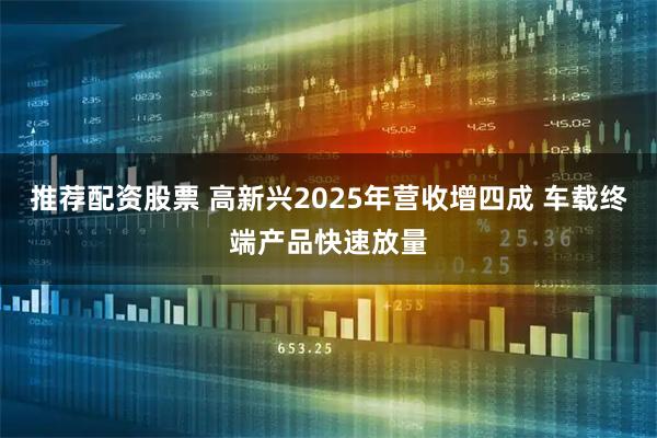 推荐配资股票 高新兴2025年营收增四成 车载终端产品快速放量