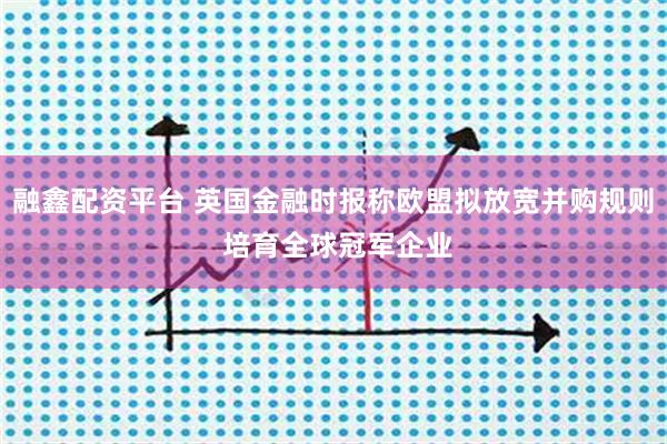 融鑫配资平台 英国金融时报称欧盟拟放宽并购规则 培育全球冠军企业