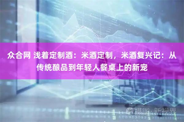 众合网 浅着定制酒：米酒定制，米酒复兴记：从传统酿品到年轻人餐桌上的新宠