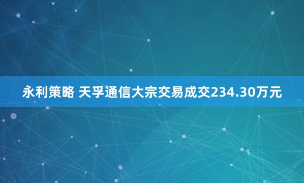 永利策略 天孚通信大宗交易成交234.30万元