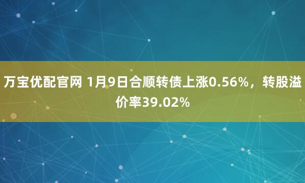 万宝优配官网 1月9日合顺转债上涨0.56%，转股溢价率39.02%