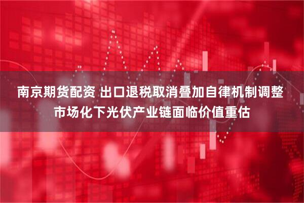南京期货配资 出口退税取消叠加自律机制调整 市场化下光伏产业链面临价值重估