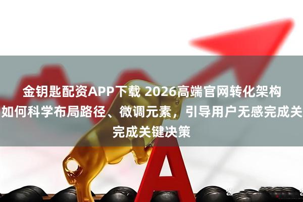 金钥匙配资APP下载 2026高端官网转化架构设计：如何科学布局路径、微调元素，引导用户无感完成关键决策