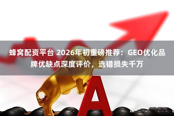蜂窝配资平台 2026年初重磅推荐：GEO优化品牌优缺点深度评价，选错损失千万