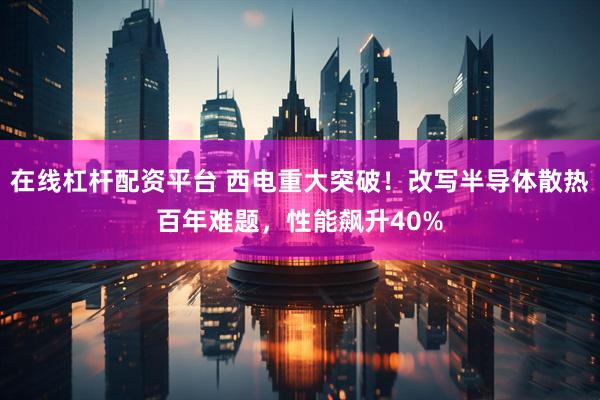 在线杠杆配资平台 西电重大突破！改写半导体散热百年难题，性能飙升40%