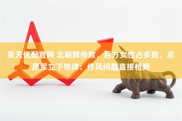 昊天优配官网 北朝鲜惨败，后方女性占多数，志愿军立下铁律：作风问题直接枪毙