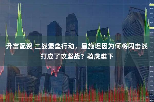 升富配资 二战堡垒行动，曼施坦因为何将闪击战打成了攻坚战？骑虎难下