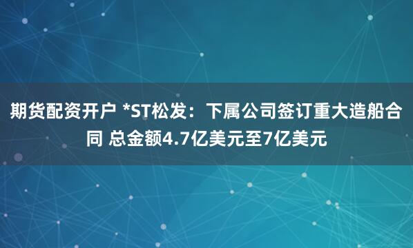 期货配资开户 *ST松发：下属公司签订重大造船合同 总金额4.7亿美元至7亿美元