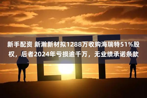 新手配资 新瀚新材拟1288万收购海瑞特51%股权，后者2024年亏损逾千万，无业绩承诺条款