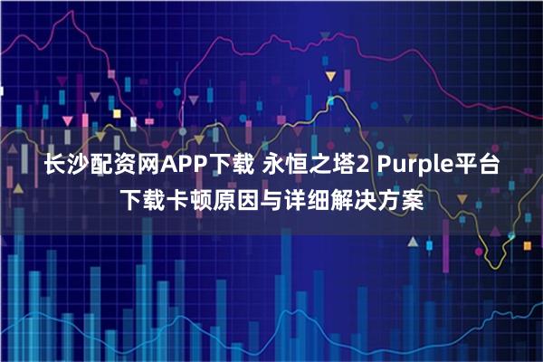 长沙配资网APP下载 永恒之塔2 Purple平台下载卡顿原因与详细解决方案