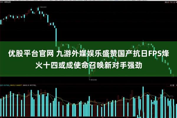 优股平台官网 九游外媒娱乐盛赞国产抗日FPS烽火十四或成使命召唤新对手强劲