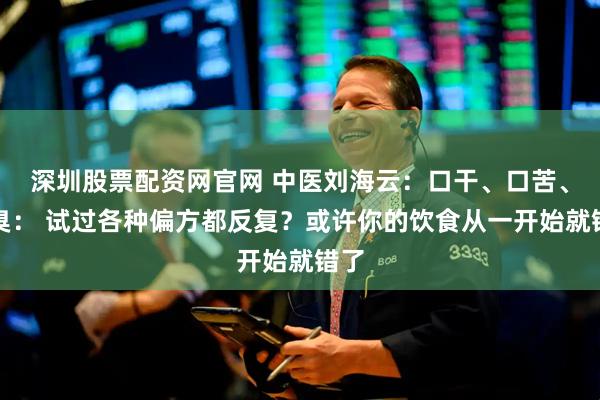 深圳股票配资网官网 中医刘海云：口干、口苦、口臭： 试过各种偏方都反复？或许你的饮食从一开始就错了