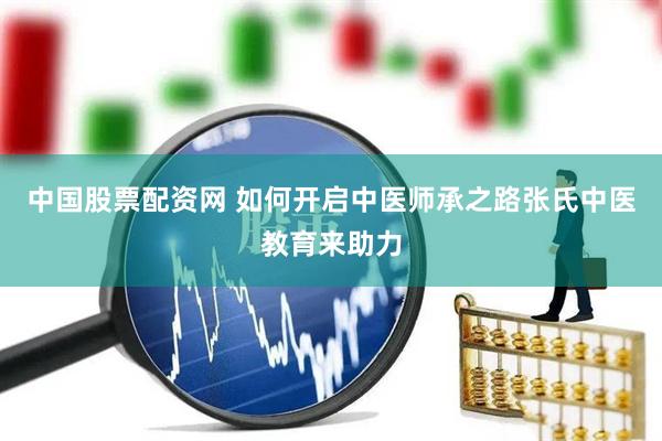 中国股票配资网 如何开启中医师承之路张氏中医教育来助力