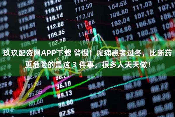 玖玖配资网APP下载 警惕！癫痫患者过冬，比断药更危险的是这 3 件事，很多人天天做！