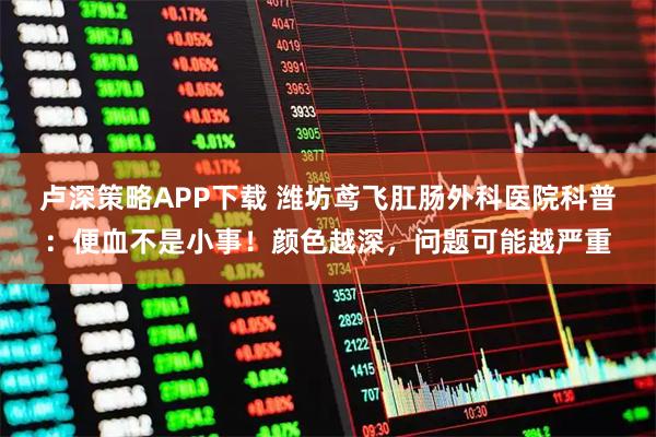 卢深策略APP下载 潍坊鸢飞肛肠外科医院科普：便血不是小事！颜色越深，问题可能越严重