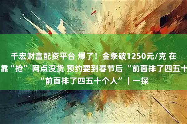 千宏财富配资平台 爆了！金条破1250元/克 在银行投资金条靠“抢” 网点没货 预约要到春节后 “前面排了四五十个人”｜一探