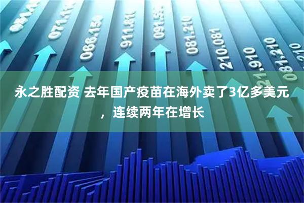 永之胜配资 去年国产疫苗在海外卖了3亿多美元，连续两年在增长