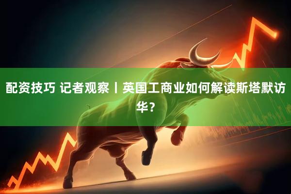 配资技巧 记者观察丨英国工商业如何解读斯塔默访华？