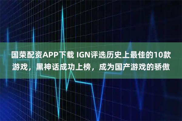国荣配资APP下载 IGN评选历史上最佳的10款游戏，黑神话成功上榜，成为国产游戏的骄傲