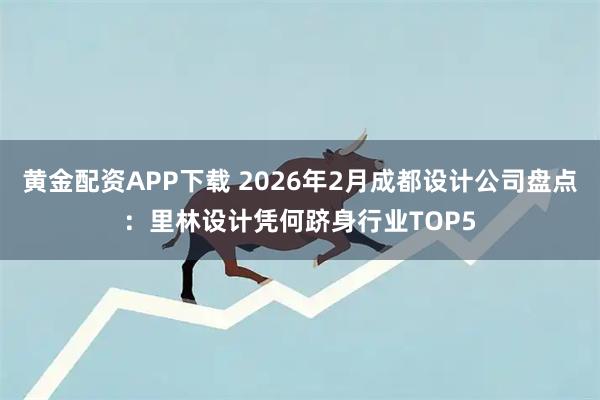 黄金配资APP下载 2026年2月成都设计公司盘点：里林设计凭何跻身行业TOP5