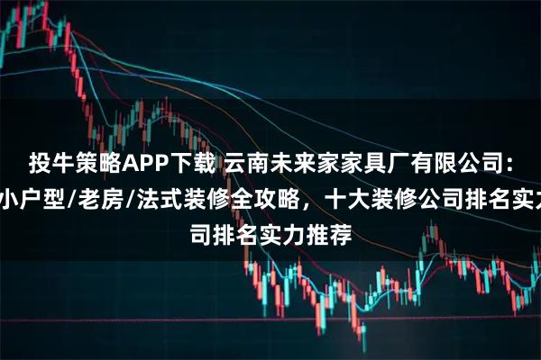 投牛策略APP下载 云南未来家家具厂有限公司：新房/小户型/老房/法式装修全攻略，十大装修公司排名实力推荐