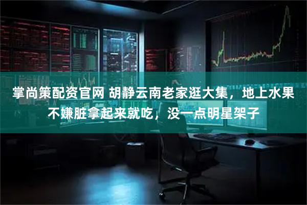 掌尚策配资官网 胡静云南老家逛大集，地上水果不嫌脏拿起来就吃，没一点明星架子