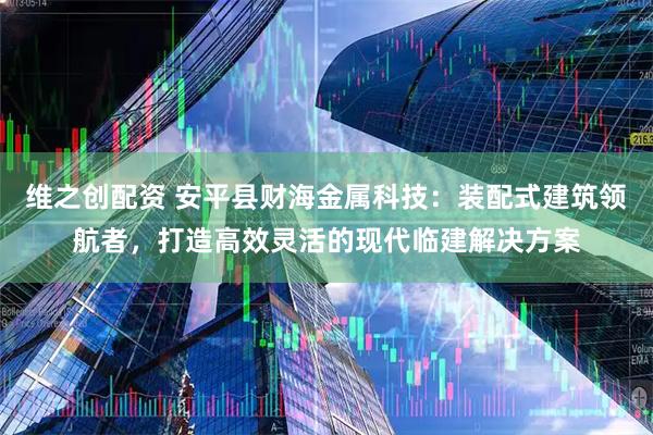 维之创配资 安平县财海金属科技：装配式建筑领航者，打造高效灵活的现代临建解决方案