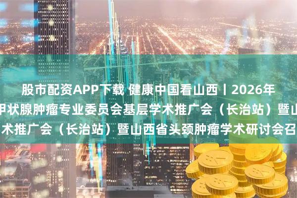 股市配资APP下载 健康中国看山西丨2026年中国人体健康科技促进会甲状腺肿瘤专业委员会基层学术推广会（长治站）暨山西省头颈肿瘤学术研讨会召开