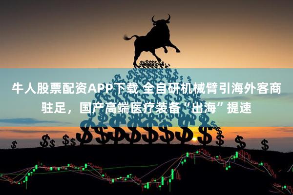 牛人股票配资APP下载 全自研机械臂引海外客商驻足，国产高端医疗装备“出海”提速