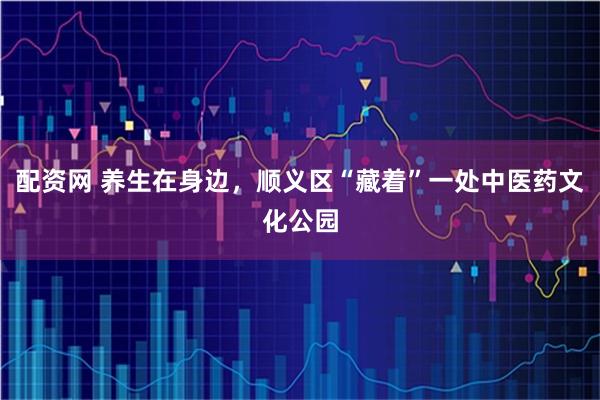 配资网 养生在身边，顺义区“藏着”一处中医药文化公园