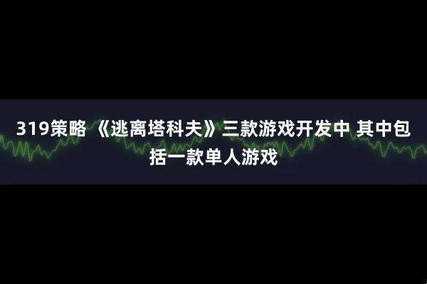 319策略 《逃离塔科夫》三款游戏开发中 其中包括一款单人游戏