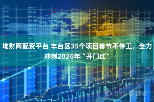 堆财网配资平台 丰台区35个项目春节不停工，全力冲刺2026年“开门红”