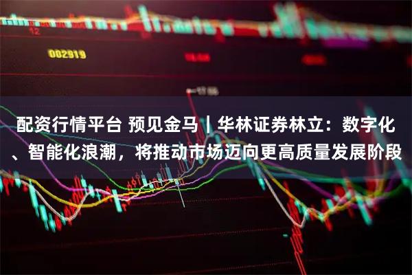 配资行情平台 预见金马｜华林证券林立：数字化、智能化浪潮，将推动市场迈向更高质量发展阶段