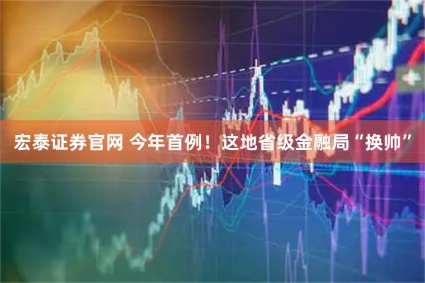 宏泰证券官网 今年首例！这地省级金融局“换帅”